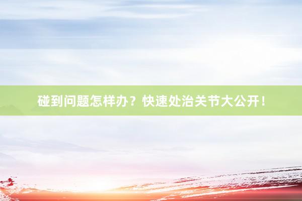 碰到问题怎样办?快速处治关节大公开!