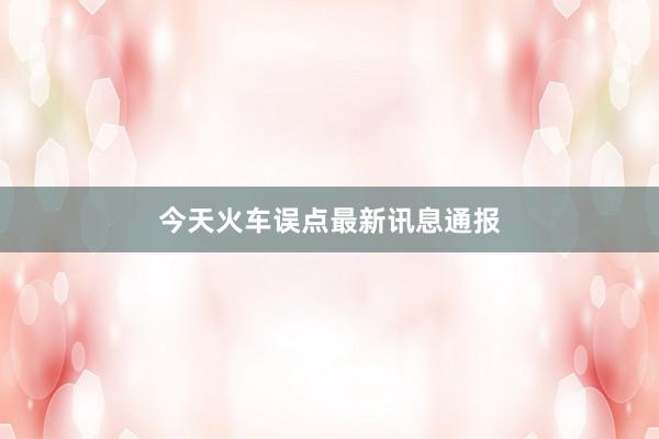 今天火车误点最新讯息通报